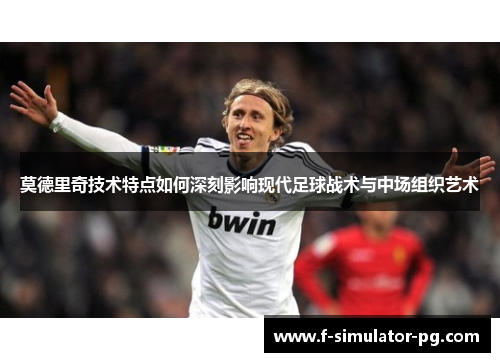 莫德里奇技术特点如何深刻影响现代足球战术与中场组织艺术