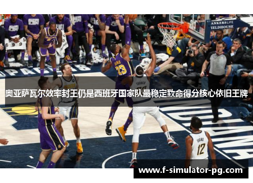 奥亚萨瓦尔效率封王仍是西班牙国家队最稳定致命得分核心依旧王牌 奥亚萨瓦尔效率封王仍是西班牙国家队最稳定致命得分核心依旧王牌