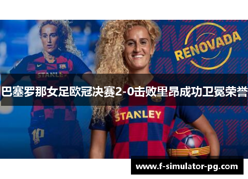 巴塞罗那女足欧冠决赛2-0击败里昂成功卫冕荣誉 巴塞罗那女足欧冠决赛2-0击败里昂成功卫冕荣誉