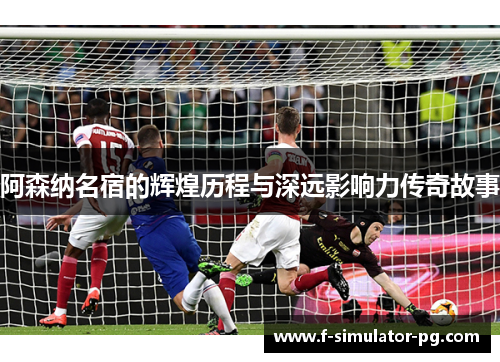 阿森纳名宿的辉煌历程与深远影响力传奇故事