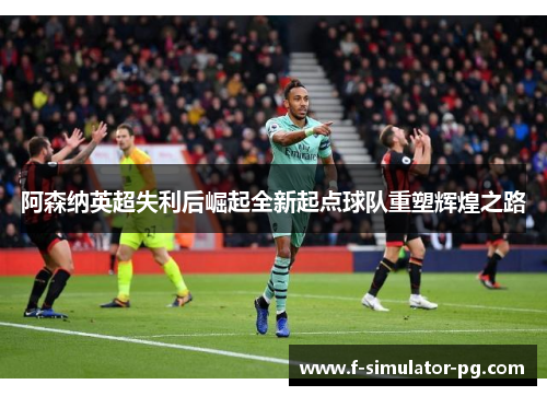 阿森纳英超失利后崛起全新起点球队重塑辉煌之路