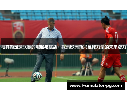 马其顿足球联赛的崛起与挑战：探索欧洲新兴足球力量的未来潜力