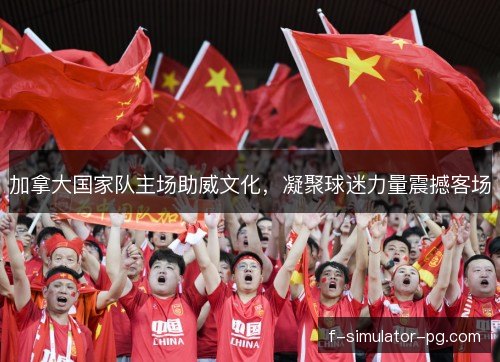 加拿大国家队主场助威文化，凝聚球迷力量震撼客场
